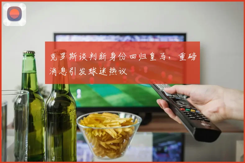 克罗斯谈判新身份回归皇马，重磅消息引发球迷热议
