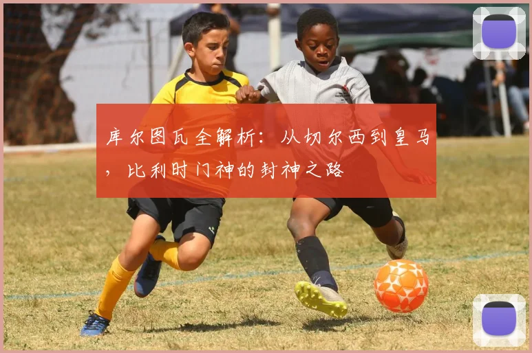 库尔图瓦全解析：从切尔西到皇马，比利时门神的封神之路