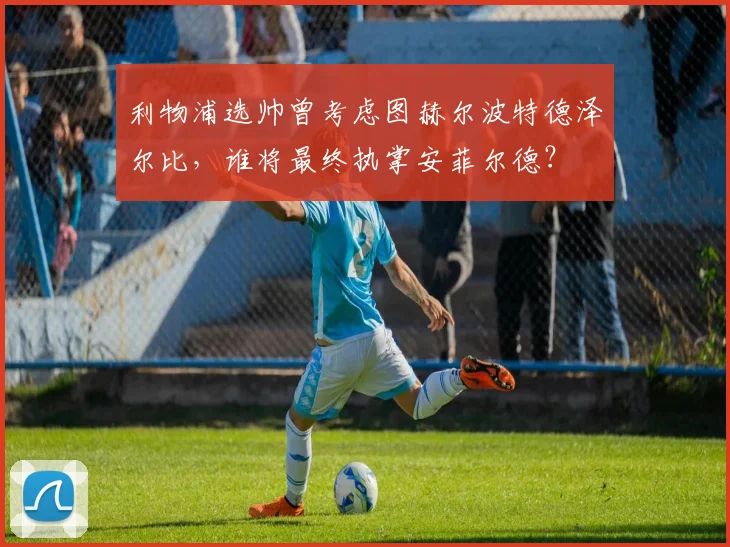 利物浦选帅曾考虑图赫尔波特德泽尔比，谁将最终执掌安菲尔德？