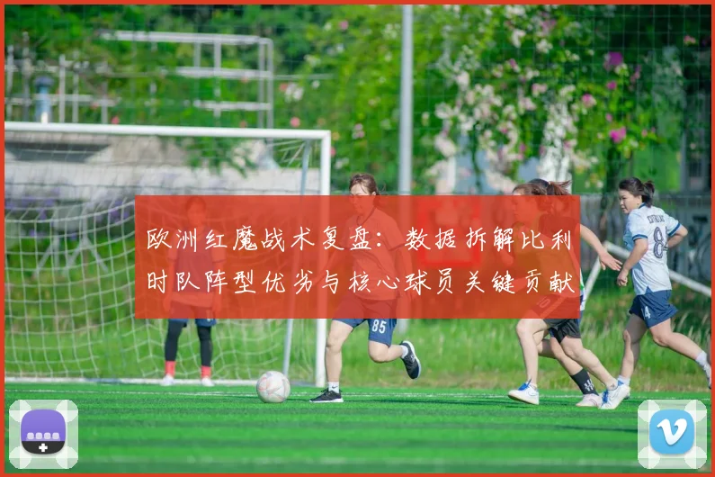 欧洲红魔战术复盘：数据拆解比利时队阵型优劣与核心球员关键贡献