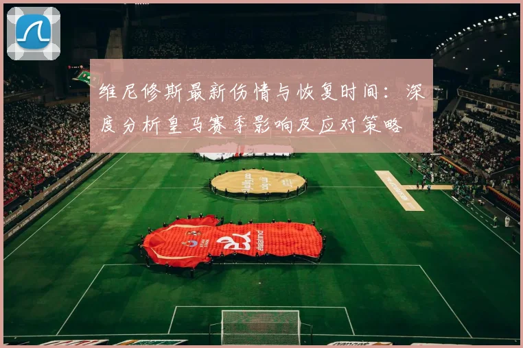 维尼修斯最新伤情与恢复时间：深度分析皇马赛季影响及应对策略