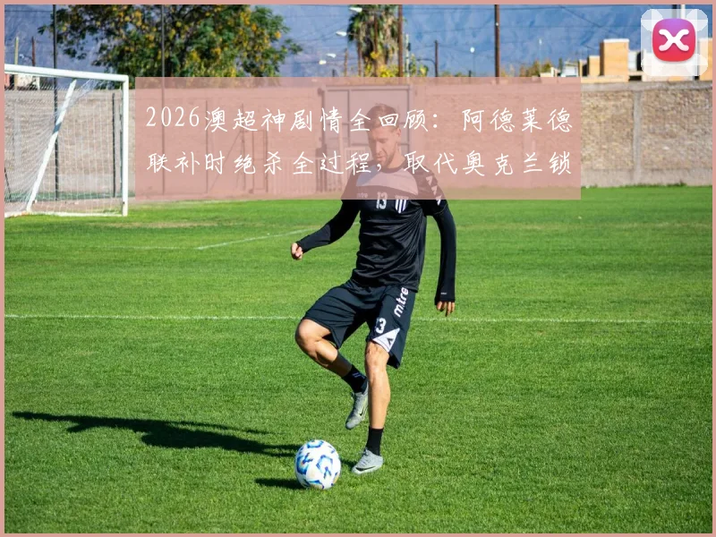 2026澳超神剧情全回顾：阿德莱德联补时绝杀全过程，取代奥克兰锁定常规赛第二的深远影响