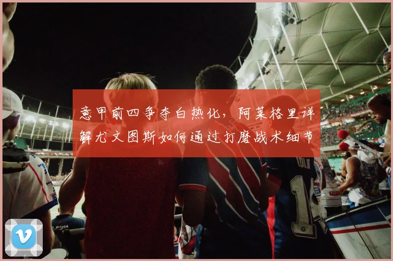 意甲前四争夺白热化,阿莱格里详解尤文图斯如何通过打磨战术细节稳住排名
